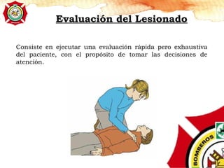 Evaluación del Lesionado
Consiste en ejecutar una evaluación rápida pero exhaustiva
del paciente, con el propósito de tomar las decisiones de
atención.
 