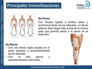 SistemadeseguridadySaludenelTrabajo–PrimerosAuxilios
WWW.HOLDINGCONSULTANTS.ORG
De Fémur
Con férulas rígidas a ambos lados y
acolchonamiento de los laterales. La férula
externa debe llegar más arriba de la cintura
para que permita atarla a la pelvis en el
abdomen
Principales Inmovilizaciones
De Rótula
Con una férula rígida situada en la
parte posterior y acolchonamiento
de los laterales
Con la otra pierna y
acolchonamiento intermedio
 