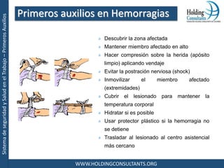 SistemadeseguridadySaludenelTrabajo–PrimerosAuxilios
WWW.HOLDINGCONSULTANTS.ORG
Descubrir la zona afectada
Mantener miembro afectado en alto
Hacer compresión sobre la herida (apósito
limpio) aplicando vendaje
Evitar la postración nerviosa (shock)
Inmovilizar el miembro afectado
(extremidades)
Cubrir el lesionado para mantener la
temperatura corporal
Hidratar si es posible
Usar protector plástico si la hemorragia no
se detiene
Trasladar al lesionado al centro asistencial
más cercano
Primeros auxilios en Hemorragias
 