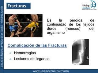 SistemadeseguridadySaludenelTrabajo–PrimerosAuxilios
WWW.HOLDINGCONSULTANTS.ORG
Es la pérdida de
continuidad de los tejidos
duros (huesos) del
organismo
Complicación de las Fracturas
Hemorragias
Lesiones de órganos
Fracturas
 