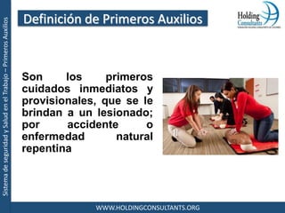 SistemadeseguridadySaludenelTrabajo–PrimerosAuxilios
WWW.HOLDINGCONSULTANTS.ORG
Son los primeros
cuidados inmediatos y
provisionales, que se le
brindan a un lesionado;
por accidente o
enfermedad natural
repentina
Definición de Primeros Auxilios
 