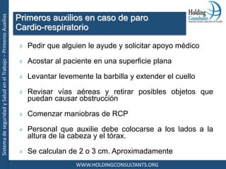 SistemadeseguridadySaludenelTrabajo–PrimerosAuxilios
WWW.HOLDINGCONSULTANTS.ORG
Pedir que alguien le ayude y solicitar apoyo médico
Acostar al paciente en una superficie plana
Levantar levemente la barbilla y extender el cuello
Revisar vías aéreas y retirar posibles objetos que
puedan causar obstrucción
Comenzar maniobras de RCP
Personal que auxilie debe colocarse a los lados a la
altura de la cabeza y el tórax.
Se calculan de 2 o 3 cm. Aproximadamente
Primeros auxilios en caso de paro
Cardio-respiratorio
 