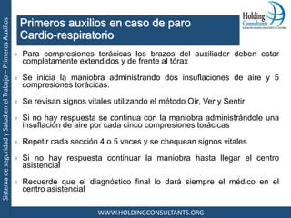 SistemadeseguridadySaludenelTrabajo–PrimerosAuxilios
WWW.HOLDINGCONSULTANTS.ORG
Para compresiones torácicas los brazos del auxiliador deben estar
completamente extendidos y de frente al tórax
Se inicia la maniobra administrando dos insuflaciones de aire y 5
compresiones torácicas.
Se revisan signos vitales utilizando el método Oír, Ver y Sentir
Si no hay respuesta se continua con la maniobra administrándole una
insuflación de aire por cada cinco compresiones torácicas
Repetir cada sección 4 o 5 veces y se chequean signos vitales
Si no hay respuesta continuar la maniobra hasta llegar el centro
asistencial
Recuerde que el diagnóstico final lo dará siempre el médico en el
centro asistencial
Primeros auxilios en caso de paro
Cardio-respiratorio
 