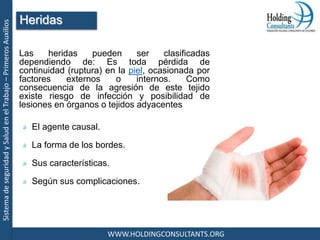 SistemadeseguridadySaludenelTrabajo–PrimerosAuxilios
WWW.HOLDINGCONSULTANTS.ORG
Las heridas pueden ser clasificadas
dependiendo de: Es toda pérdida de
continuidad (ruptura) en la piel, ocasionada por
factores externos o internos. Como
consecuencia de la agresión de este tejido
existe riesgo de infección y posibilidad de
lesiones en órganos o tejidos adyacentes
El agente causal.
La forma de los bordes.
Sus características.
Según sus complicaciones.
Heridas
 