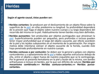 SistemadeseguridadySaludenelTrabajo–PrimerosAuxilios
WWW.HOLDINGCONSULTANTS.ORG
Según el agente causal, éstas pueden ser:
Heridas cortantes: Se producen por el deslizamiento de un objeto filoso sobre la
superficie de la piel; en ellas predomina su longitud. Su profundidad dependerá
de la presión que haga el objeto sobre nuestro cuerpo y su largo dependerá del
recorrido del mismo en la piel. Habitualmente tienen bordes muy bien definidos.
Heridas punzantes: Son producidas por objetos puntiagudos que atraviesan la
piel. Superficialmente pueden ser pequeñas, pero profundas e incluso pueden
tener mayor profundidad que el largo del objeto causante, por efecto acordeón
de la piel y los tejidos subyacentes en el momento de la penetración. Por ningún
motivo debe intentarse extraer el objeto causante de la herida, cuando éste
haya penetrado profundamente en nuestro cuerpo.
Heridas contusas o por contusión: Se deben por lo general a golpes con objetos
contundentes y a aplastamiento de la piel y todas aquellas estructuras debajo de
ella, entre el objeto y algún hueso de nuestro esqueleto que se le contraponga.
Por lo general se presenta hematoma en la piel y lesión de la misma, con bordes
anfractuosos o incluso sin bordes, por lo que son difíciles de suturar. Heridas por
mecanismo combinado:»» Heridas contuso-cortantes.»» Heridas punzo-
cortantes.
Heridas
 