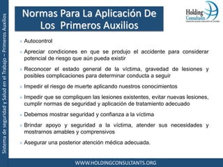 SistemadeseguridadySaludenelTrabajo–PrimerosAuxilios
WWW.HOLDINGCONSULTANTS.ORG
Autocontrol
Apreciar condiciones en que se produjo el accidente para considerar
potencial de riesgo que aún pueda existir
Reconocer el estado general de la víctima, gravedad de lesiones y
posibles complicaciones para determinar conducta a seguir
Impedir el riesgo de muerte aplicando nuestros conocimientos
Impedir que se compliquen las lesiones existentes, evitar nuevas lesiones,
cumplir normas de seguridad y aplicación de tratamiento adecuado
Debemos mostrar seguridad y confianza a la víctima
Brindar apoyo y seguridad a la víctima, atender sus necesidades y
mostrarnos amables y comprensivos
Asegurar una posterior atención médica adecuada.
Normas Para La Aplicación De
Los Primeros Auxilios
 