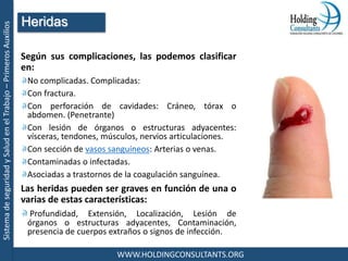 SistemadeseguridadySaludenelTrabajo–PrimerosAuxilios
WWW.HOLDINGCONSULTANTS.ORG
Según sus complicaciones, las podemos clasificar
en:
No complicadas. Complicadas:
Con fractura.
Con perforación de cavidades: Cráneo, tórax o
abdomen. (Penetrante)
Con lesión de órganos o estructuras adyacentes:
vísceras, tendones, músculos, nervios articulaciones.
Con sección de vasos sanguíneos: Arterias o venas.
Contaminadas o infectadas.
Asociadas a trastornos de la coagulación sanguínea.
Las heridas pueden ser graves en función de una o
varias de estas características:
Profundidad, Extensión, Localización, Lesión de
órganos o estructuras adyacentes, Contaminación,
presencia de cuerpos extraños o signos de infección.
Heridas
 