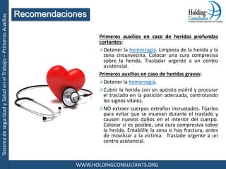 SistemadeseguridadySaludenelTrabajo–PrimerosAuxilios
WWW.HOLDINGCONSULTANTS.ORG
Primeros auxilios en caso de heridas profundas
cortantes:
Detener la hemorragia. Limpieza de la herida y la
zona circunvecina. Colocar una cura compresiva
sobre la herida. Trasladar urgente a un centro
asistencial.
Primeros auxilios en caso de heridas graves:
Detener la hemorragia.
Cubrir la herida con un apósito estéril y procurar
el traslado en la posición adecuada, controlando
los signos vitales.
NO extraer cuerpos extraños incrustados. Fijarlos
para evitar que se muevan durante el traslado y
causen nuevos daños en el interior del cuerpo.
Colocar si es posible, una cura compresiva sobre
la herida. Entablille la zona si hay fractura, antes
de movilizar a la víctima. Traslade urgente a un
centro asistencial.
Recomendaciones
 