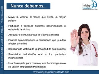 SistemadeseguridadySaludenelTrabajo–PrimerosAuxilios
WWW.HOLDINGCONSULTANTS.ORG
4
Mover la víctima, al menos que exista un mayor
peligro
Participar a curiosos nuestras observaciones o
estado de la víctima
Asegurar o comunicar que la víctima a muerto
Permitir aglomeraciones o situaciones que puedan
afectar la víctima
Informar a la víctima de la gravedad de sus lesiones
Suministrar hidratación oral a los pacientes
inconscientes
Usar torniquete para controlar una hemorragia (solo
se usa en amputación traumática)
Nunca debemos…
 