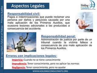 SistemadeseguridadySaludenelTrabajo–PrimerosAuxilios
WWW.HOLDINGCONSULTANTS.ORG
Errores con implicaciones legales:
Impericia: Cuando no se tiene conocimiento
Imprudencia: Tener conocimiento, pero no aplicar las normas
Negligencia: Tener conocimiento, pero no ayudar
Aspectos Legales
Responsabilidad civil:
Pagos e indemnizaciones que puede reclamar una
persona por daños y perjuicios causada por una
mala aplicación de los Primeros Auxilios, que
ocasione lesiones adicionales a las producidas a
consecuencia del accidente.
Responsabilidad penal:
Administración de justicia por parte de un
tribunal cuando la víctima fallece a
consecuencia de una mala aplicación de
los Primeros Auxilios.
 