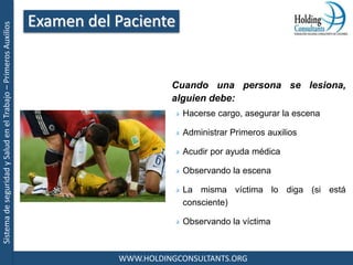 SistemadeseguridadySaludenelTrabajo–PrimerosAuxilios
WWW.HOLDINGCONSULTANTS.ORG
Cuando una persona se lesiona,
alguien debe:
Hacerse cargo, asegurar la escena
Administrar Primeros auxilios
Acudir por ayuda médica
Observando la escena
La misma víctima lo diga (si está
consciente)
Observando la víctima
Examen del Paciente
 