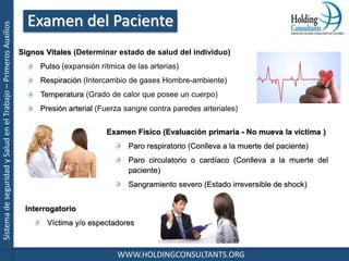 SistemadeseguridadySaludenelTrabajo–PrimerosAuxilios
WWW.HOLDINGCONSULTANTS.ORG
Signos Vitales (Determinar estado de salud del individuo)
Pulso (expansión rítmica de las arterias)
Respiración (Intercambio de gases Hombre-ambiente)
Temperatura (Grado de calor que posee un cuerpo)
Presión arterial (Fuerza sangre contra paredes arteriales)
Examen Físico (Evaluación primaria - No mueva la víctima )
Paro respiratorio (Conlleva a la muerte del paciente)
Paro circulatorio o cardíaco (Conlleva a la muerte del
paciente)
Sangramiento severo (Estado irreversible de shock)
Interrogatorio
Víctima y/o espectadores
Examen del Paciente
 