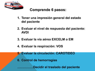 1. Tener una impresión general del estado
del paciente
2. Evaluar el nivel de respuesta del paciente:
AVDI
3. Evaluar la vía aérea EXCELM o EM
4. Evaluar la respiración: VOS
5. Evaluar la circulación: CAROTIDEO
6. Control de hemorragias
……………Decidir el traslado del paciente
Comprende 6 pasos:
 