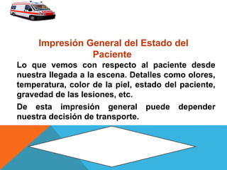 Lo que vemos con respecto al paciente desde
nuestra llegada a la escena. Detalles como olores,
temperatura, color de la piel, estado del paciente,
gravedad de las lesiones, etc.
De esta impresión general puede depender
nuestra decisión de transporte.
Impresión General del Estado del
Paciente
 