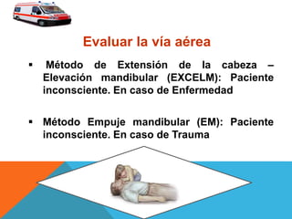  Método de Extensión de la cabeza –
Elevación mandibular (EXCELM): Paciente
inconsciente. En caso de Enfermedad
 Método Empuje mandibular (EM): Paciente
inconsciente. En caso de Trauma
Evaluar la vía aérea
 
