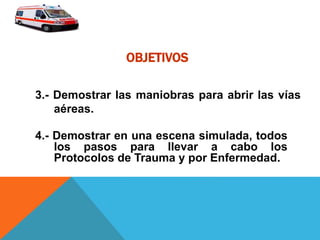 OBJETIVOS
4.- Demostrar en una escena simulada, todos
los pasos para llevar a cabo los
Protocolos de Trauma y por Enfermedad.
3.- Demostrar las maniobras para abrir las vías
aéreas.
 