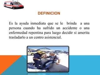 Es la ayuda inmediata que se le brinda a una
persona cuando ha sufrido un accidente o una
enfermedad repentina para luego decidir si amerita
trasladarlo a un centro asistencial.
DEFINICION
 