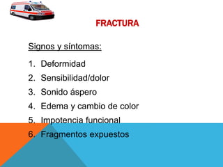 FRACTURA
Signos y síntomas:
1. Deformidad
2. Sensibilidad/dolor
3. Sonido áspero
4. Edema y cambio de color
5. Impotencia funcional
6. Fragmentos expuestos
 