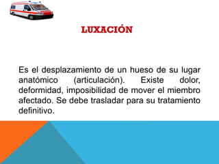 Es el desplazamiento de un hueso de su lugar
anatómico (articulación). Existe dolor,
deformidad, imposibilidad de mover el miembro
afectado. Se debe trasladar para su tratamiento
definitivo.
 