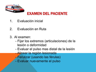 EXAMEN DEL PACIENTE
1. Evaluación inicial
2. Evaluación en Ruta
3. Al examen:
- Fijar los extremos (articulaciones) de la
lesión o deformidad
- Evaluar el pulso mas distal de la lesión
- Alinear la región lesionada
- Ferulizar (usando las férulas)
- Evaluar nuevamente el pulso
 