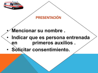 PRESENTACIÓN
• Mencionar su nombre .
• Indicar que es persona entrenada
en primeros auxilios .
• Solicitar consentimiento.
 