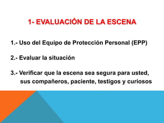 1- EVALUACIÓN DE LA ESCENA
1.- Uso del Equipo de Protección Personal (EPP)
2.- Evaluar la situación
3.- Verificar que la escena sea segura para usted,
sus compañeros, paciente, testigos y curiosos
 