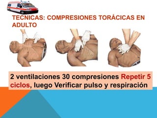 TECNICAS: COMPRESIONES TORÁCICAS EN
ADULTO
2 ventilaciones 30 compresiones Repetir 5
ciclos, luego Verificar pulso y respiración
 