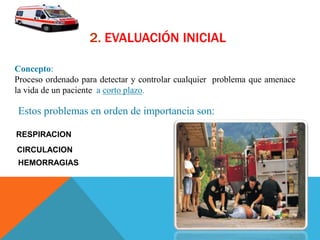 2. EVALUACIÓN INICIAL
Concepto:
Proceso ordenado para detectar y controlar cualquier problema que amenace
la vida de un paciente a corto plazo.
Estos problemas en orden de importancia son:
RESPIRACION
CIRCULACION
HEMORRAGIAS
 