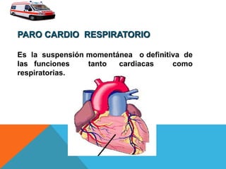 PARO CARDIO RESPIRATORIO
Es la suspensión momentánea o definitiva de
las funciones tanto cardiacas como
respiratorias.
 