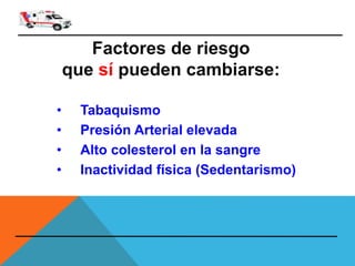 Factores de riesgo
que sí pueden cambiarse:
• Tabaquismo
• Presión Arterial elevada
• Alto colesterol en la sangre
• Inactividad física (Sedentarismo)
 