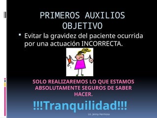 Lic. Jenny Hermosa
PRIMEROS AUXILIOS
OBJETIVO
 Evitar la gravidez del paciente ocurrida
por una actuación INCORRECTA.
SOLO REALIZAREMOS LO QUE ESTAMOS
ABSOLUTAMENTE SEGUROS DE SABER
HACER.
!!!Tranquilidad!!!
 