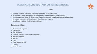 MATERIAL REQUERIDO PARA LAS INTERVENCIONES
Pasos:
• Limpieza en seco: Por zonas y con mucho cuidado en forma circular
• Se dibuja el croquis: Con ayuda del lápiz se traza línea suave en el papel japonés
• Líneas de puntos: Antes de desprender el papel se borra la línea de puntos marcada en lápiz.
• Se hace la respectiva unión aplicando el carbocimetil pegante
• Secado con espátula eléctrica, sobre la tela.
Elementos a utilizar:
 Carbocimetil pegante
 Estereofon
 Tela de nylon
 Espátula eléctrica para secado sobre tela
 Borrador de nata
 Brocha
 Lápiz
 Papel japonés o tisú,
 Punzón
 Mesa de luz
 