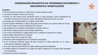 Consejos :
 Para consultar el material se debe tener manos limpias y secas.
 Los libros se deben retiran por el lomo.
 Utilizar las dos manos para manipular libros o cajas pesadas y para trasladarlos en
carretilla no hacerlo con más de cuatro ejemplares alternando lomo y frente.
 El espacio de consulta debe ser amplio y estar libre.
 Evitar líquidos alrededor y utilizar lápiz para tomar notas y no colocar nada en el piso.
 No comer, beber, ni fumar alrededor del material.
 No apoyarse en el material consultado ni escribir sobre el.
 No forzar la apertura para evitar desprendimiento.
 Si se esta consultando un legajo debe tener cuidado de conservar el orden.
 No se debe subrayar borrar o doblar.
 No usar saliva para el pase de hojas.
 Informar sobre desperfectos en el material consultado.
 Si se encuentra material anexo de gran formato se debe extender en la mesa y
conservar los dobleces originales.
 Si es otro tipo de anexo fílmico se debe utilizar guantes de algodón.
 Se debe regresar el material a su lugar de origen cuidando de no dejar nada apretado
en la estantería.
 Lavado de manos al terminar.
CONSERVACIÓN PREVENTIVA DEL PATRIMONIO DOCUMENTAL Y
BIBLIOGRÁFICO: MANIPULACIÓN
 