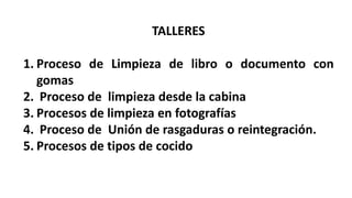 TALLERES
1. Proceso de Limpieza de libro o documento con
gomas
2. Proceso de limpieza desde la cabina
3. Procesos de limpieza en fotografías
4. Proceso de Unión de rasgaduras o reintegración.
5. Procesos de tipos de cocido
 