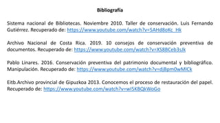 Bibliografía
Sistema nacional de Bibliotecas. Noviembre 2010. Taller de conservación. Luis Fernando
Gutiérrez. Recuperado de: https://www.youtube.com/watch?v=5AHd8oKc_Hk
Archivo Nacional de Costa Rica. 2019. 10 consejos de conservación preventiva de
documentos. Recuperado de: https://www.youtube.com/watch?v=XS8BCeb3sJk
Pablo Linares. 2016. Conservación preventiva del patrimonio documental y bibliográfico.
Manipulación. Recuperado de: https://www.youtube.com/watch?v=djBpm0wMlCk
Eitb.Archivo provincial de Gipuzkoa 2013. Conocemos el proceso de restauración del papel.
Recuperado de: https://www.youtube.com/watch?v=wI5KBQkWoGo
 