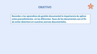 OBJETIVO
Recordar a los aprendices de gestión documental la importancia de aplicar
estos procedimientos en las diferentes fases de los documentos con el fin
de evitar deterioro en nuestros acervos documentales.
 