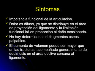 Síntomas
 Impotencia funcional de la articulación.
 Dolor es difuso, ya que se distribuye en el área
de proyección del ligamento y la limitación
funcional irá en proporción al daño ocasionado.
 No hay deformidades ni fragmentos óseos
palpables.
 El aumento de volumen puede ser mayor que
en las fracturas, acompañado generalmente de
equimosis en el área declive cercana al
ligamento.
 