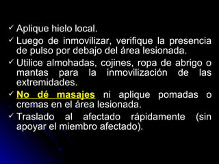 Aplique hielo local.
 Luego de inmovilizar, verifique la presencia
de pulso por debajo del área lesionada.
 Utilice almohadas, cojines, ropa de abrigo o
mantas para la inmovilización de las
extremidades.
 No dé masajes ni aplique pomadas o
cremas en el área lesionada.
 Traslado al afectado rápidamente (sin
apoyar el miembro afectado).
 
