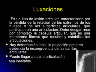 Luxaciones
Es un tipo de lesión articular, caracterizada porEs un tipo de lesión articular, caracterizada por
la pérdida de la relación de los extremos de losla pérdida de la relación de los extremos de los
huesos o de las superficies articulares, quehuesos o de las superficies articulares, que
participan en una articulación. Debe desgarrarseparticipan en una articulación. Debe desgarrarse
por completo la cápsula articular, que es unapor completo la cápsula articular, que es una
membrana fibrosa que recubre y estabiliza lasmembrana fibrosa que recubre y estabiliza las
articulaciones.articulaciones.
 Hay deformación local, la palpación pone enHay deformación local, la palpación pone en
evidencia la incongruencia de las carillasevidencia la incongruencia de las carillas
articulares.articulares.
 Puede llegar a que la articulaciónPuede llegar a que la articulación
sea inestable.sea inestable.
 