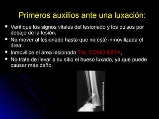 Primeros auxilios ante una luxación:
 Verifique los signos vitales del lesionado y los pulsos por
debajo de la lesión.
 No mover al lesionado hasta que no esté inmovilizada el
área.
 Inmovilice el área lesionada TAL COMO ESTÁ,
 No trate de llevar a su sitio el hueso luxado, ya que puede
causar más daño.
 