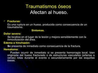 Traumatismos óseos
Afectan al hueso.
 Fracturas:
Es una ruptura en un hueso, producida como consecuencia de un
traumatismo.
Síntomas.
Dolor severo:
Se localiza en el lugar de la lesión y mejora sensiblemente con la
inmovilización del área.
Edema o hinchazón:
Se presenta de inmediato como consecuencia de la fractura.
Hematoma:
Pueden ocurrir de inmediato si se presenta hemorragia local, bien
originada del hueso fracturado o de estructuras vasculares (arterias o
venas) rotas durante el evento o secundariamente por las esquirlas
óseas.
 