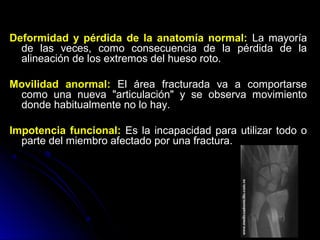 Deformidad y pérdida de la anatomía normal: La mayoría
de las veces, como consecuencia de la pérdida de la
alineación de los extremos del hueso roto.
Movilidad anormal: El área fracturada va a comportarse
como una nueva "articulación" y se observa movimiento
donde habitualmente no lo hay.
Impotencia funcional: Es la incapacidad para utilizar todo o
parte del miembro afectado por una fractura.
 