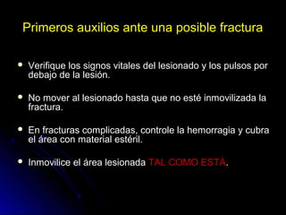 Primeros auxilios ante una posible fractura
 Verifique los signos vitales del lesionado y los pulsos por
debajo de la lesión.
 No mover al lesionado hasta que no esté inmovilizada la
fractura.
 En fracturas complicadas, controle la hemorragia y cubra
el área con material estéril.
 Inmovilice el área lesionada TAL COMO ESTÁ.
 