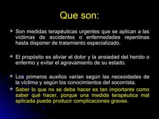 Que son:
 Son medidas terapéuticas urgentes que se aplican a las
víctimas de accidentes o enfermedades repentinas
hasta disponer de tratamiento especializado.
 El propósito es aliviar el dolor y la ansiedad del herido o
enfermo y evitar el agravamiento de su estado.
 Los primeros auxilios varían según las necesidades de
la víctima y según los conocimientos del socorrista.
 Saber lo que no se debe hacer es tan importante como
saber qué hacer, porque una medida terapéutica mal
aplicada puede producir complicaciones graves.
 