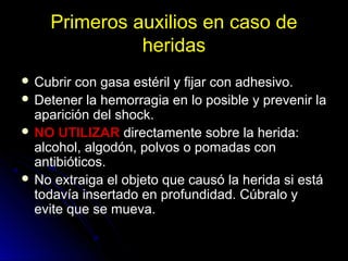 Primeros auxilios en caso de
heridas
 Cubrir con gasa estéril y fijar con adhesivo.
 Detener la hemorragia en lo posible y prevenir la
aparición del shock.
 NO UTILIZAR directamente sobre la herida:
alcohol, algodón, polvos o pomadas con
antibióticos.
 No extraiga el objeto que causó la herida si está
todavía insertado en profundidad. Cúbralo y
evite que se mueva.
 