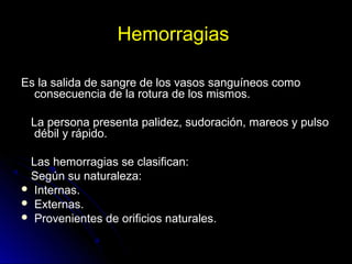 Hemorragias
Es la salida de sangre de los vasos sanguíneos como
consecuencia de la rotura de los mismos.
La persona presenta palidez, sudoración, mareos y pulso
débil y rápido.
Las hemorragias se clasifican:
Según su naturaleza:
 Internas.
 Externas.
 Provenientes de orificios naturales.
 