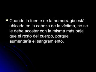 Cuando la fuente de la hemorragia está
ubicada en la cabeza de la víctima, no se
le debe acostar con la misma más baja
que el resto del cuerpo, porque
aumentaría el sangramiento.
 