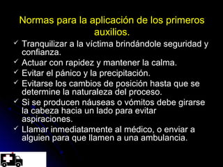 Normas para la aplicación de los primeros
auxilios.
 Tranquilizar a la víctima brindándole seguridad y
confianza.
 Actuar con rapidez y mantener la calma.
 Evitar el pánico y la precipitación.
 Evitarse los cambios de posición hasta que se
determine la naturaleza del proceso.
 Si se producen náuseas o vómitos debe girarse
la cabeza hacia un lado para evitar
aspiraciones.
 Llamar inmediatamente al médico, o enviar a
alguien para que llamen a una ambulancia.
 