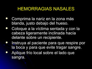 HEMORRAGIAS NASALES
 Comprima la nariz en la zona más
blanda, justo debajo del hueso.
 Coloque a la víctima sentada y con la
cabeza ligeramente inclinada hacía
delante sobre un recipiente.
 Instruya al paciente para que respire por
la boca y para que evite tragar sangre.
 Aplique frío local sobre el lado que
sangra.
 