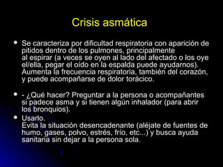 Crisis asmática
 Se caracteriza por dificultad respiratoria con aparición de
pitidos dentro de los pulmones, principalmente
al espirar (a veces se oyen al lado del afectado o los oye
el/ella, pegar el oído en la espalda puede ayudarnos).
Aumenta la frecuencia respiratoria, también del corazón,
y puede acompañarse de dolor torácico.
 - ¿Qué hacer? Preguntar a la persona o acompañantes
si padece asma y si tienen algún inhalador (para abrir
los bronquios).
 Usarlo.
Evita la situación desencadenante (aléjate de fuentes de
humo, gases, polvo, estrés, frío, etc...) y busca ayuda
sanitaria sin dejar a la persona sola.
 